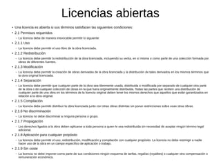 Licencias abiertas
● Una licencia es abierta si sus términos satisfacen las siguientes condiciones:
● 2.1 Permisos requeridos
– La licencia debe de manera irrevocable permitir lo siguiente:
● 2.1.1 Uso
– La licencia debe permitir el uso libre de la obra licenciada.
● 2.1.2 Redistribución
– La licencia debe permitir la redistribución de la obra licenciada, incluyendo su venta, en sí misma o como parte de una colección formada por
obras de diferentes fuentes.
● 2.1.3 Modificación
– La licencia debe permitir la creación de obras derivadas de la obra licenciada y la distribución de tales derivados en los mismos términos que
la obra original licenciada.
● 2.1.4 Separación
– La licencia debe permitir que cualquier parte de la obra sea libremente usada, distribuida o modificada por separado de cualquier otra parte
de la obra o de cualquier colección de obras en la que fuera originalmente distribuida. Todas las partes que reciben una distribución de
cualquier parte de una obra en los términos de la licencia original deben tener los mismos derechos que aquellos que están garantizados en
relación a la obra original.
● 2.1.5 Compilación
– La licencia debe permitir distribuir la obra licenciada junto con otras obras distintas sin poner restricciones sobre esas otras obras.
● 2.1.6 No discriminación
– La licencia no debe discriminar a ninguna persona o grupo.
● 2.1.7 Propagación
– Los derechos ligados a la obra deben aplicarse a toda persona a quien le sea redistribuida sin necesidad de aceptar ningún término legal
adicional.
● 2.1.8 Aplicación para cualquier propósito
– La licencia debe permitir el uso, redistribución, modificación y compilación con cualquier propósito. La licencia no debe restringir a nadie
hacer uso de la obra en un campo específico de aplicación o trabajo.
●
2.1.9 Sin coste
– La licencia no debe imponer como parte de sus condiciones ningún esquema de tarifas, regalías (royalties) o cualquier otra compensación o
remuneración económica.
 