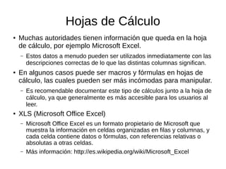 Hojas de Cálculo
● Muchas autoridades tienen información que queda en la hoja
de cálculo, por ejemplo Microsoft Excel.
– Estos datos a menudo pueden ser utilizados inmediatamente con las
descripciones correctas de lo que las distintas columnas significan.
● En algunos casos puede ser macros y fórmulas en hojas de
cálculo, las cuales pueden ser más incómodas para manipular.
– Es recomendable documentar este tipo de cálculos junto a la hoja de
cálculo, ya que generalmente es más accesible para los usuarios al
leer.
● XLS (Microsoft Office Excel)
– Microsoft Office Excel es un formato propietario de Microsoft que
muestra la información en celdas organizadas en filas y columnas, y
cada celda contiene datos o fórmulas, con referencias relativas o
absolutas a otras celdas.
– Más información: http://es.wikipedia.org/wiki/Microsoft_Excel
 