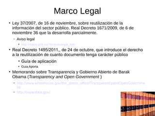 Marco Legal
●
Ley 37/2007, de 16 de noviembre, sobre reutilización de la
información del sector público. Real Decreto 1671/2009, de 6 de
noviembre 36 que la desarrolla parcialmente.
– Aviso legal
●
http://datos.gob.es/?q=avisolegal_tipo
●
Real Decreto 1495/2011,, de 24 de octubre, que introduce el derecho
a la reutilización de cuanto documento tenga carácter público
●
Guía de aplicación
●
Guia Aporta
●
Memorando sobre Transparencia y Gobierno Abierto de Barak
Obama (Transparency and Open Government )
– http://www.whitehouse.gov/the_press_office/TransparencyandOpenGovernme
nt/
– http://www.data.gov/
 