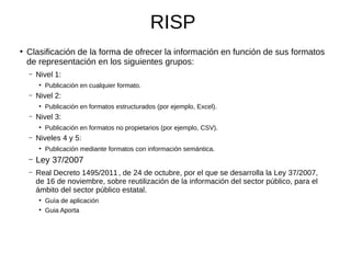 RISP
●
Clasificación de la forma de ofrecer la información en función de sus formatos
de representación en los siguientes grupos:
– Nivel 1:
●
Publicación en cualquier formato.
– Nivel 2:
●
Publicación en formatos estructurados (por ejemplo, Excel).
– Nivel 3:
●
Publicación en formatos no propietarios (por ejemplo, CSV).
– Niveles 4 y 5:
●
Publicación mediante formatos con información semántica.
– Ley 37/2007
– Real Decreto 1495/2011, de 24 de octubre, por el que se desarrolla la Ley 37/2007,
de 16 de noviembre, sobre reutilización de la información del sector público, para el
ámbito del sector público estatal.
●
Guía de aplicación
●
Guia Aporta
 