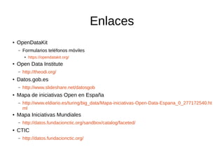 Enlaces
● OpenDataKit
– Formularios teléfonos móviles
● https://opendatakit.org/
● Open Data Institute
– http://theodi.org/
● Datos.gob.es
– http://www.slideshare.net/datosgob
● Mapa de iniciativas Open en España
– http://www.eldiario.es/turing/big_data/Mapa-iniciativas-Open-Data-Espana_0_277172540.ht
ml
● Mapa Iniciativas Mundiales
– http://datos.fundacionctic.org/sandbox/catalog/faceted/
● CTIC
– http://datos.fundacionctic.org/
 