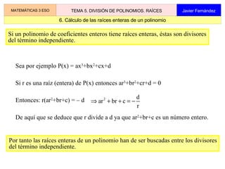 2.2 Ejemplo de división entera MATEMÁTICAS 3 ESO TEMA 5. DIVISIÓN DE POLINOMIOS. RAÍCES Javier Fernández x 3 3x 5  + 8x 4   – 11x 2  – 3x + 6  –  (3x 5  + 2x 4  –4x 3 ) 6x 4  + 4x 3  – 11x 2  – 3x   + 6 Primer paso –  ( 6x 4 + 4x 3  –  8x 2 ) –  3x 2  – 3x   + 6 –  x +  2 + 2x 2 –  1 La división entera de polinomios se realiza del mismo modo que la división entera de números naturales. resto – (– 3x 2  – 2x   + 4) Se resta (–1)  .  d cociente Cociente de los términos de mayor grado Cociente de los términos de mayor grado 3x 2 +2x–4 3x 5  + 8x 4   – 11x 2  – 3x + 6  3x 2 +2x–4 x 3 –  (3x 5  + 2x 4  –4x 3 ) 6x 4 – 4x 3  – 11x 2  – 3x   + 6 Segundo paso 3x 5  + 8x 4   – 11x 2  – 3x + 6  3x 2 +2x–4 x 3  + 2x 2 –  (3x 5  + 2x 4  –4x 3 ) 6x 4 – 4x 3  – 11x 2  – 3x   + 6 –  ( 6x 4 – 4x 3  – 11x 2 ) –  3x 2  – 3x   + 6 Tercer paso Se resta x 3  .  d Se resta 2x 2  .  d Cociente de los términos de mayor grado 