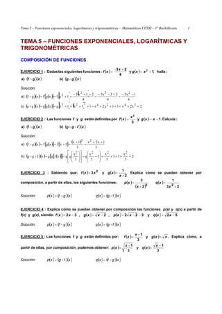 Tema 5 – Funciones exponenciales, logarítmicas y trigonométricas – Matemáticas CCSSI – 1º Bachillerato 1
TEMA 5 – FUNCIONES EXPONENCIALES, LOGARÍTMICAS Y
TRIGONOMÉTRICAS
COMPOSICIÓN DE FUNCIONES
EJERCICIO 1 :     :halla1y
4
23
:funcionessiguienteslasDadas 2
,

 xxg
x
xf
  xgf a)   xgg b)
Solución:
         
4
1x3
4
23x3
4
21x3
1xfxgfxgf
222
2 




a)
          2x2x11x2x11x1xgxggxgg 2424222 b)
EJERCICIO 2 :     :Calcula1y
3
pordefinidasestányfuncionesLas
2
. xxg
x
xfgf
  xgf a)   xfgg b)
Solución:
         
3
1x2x
3
1x
1xfxgfxgf
22 


a)
       2
3
x
11
3
x
1
3
x
g
3
x
ggxfggxfgg
2222


























b)
EJERCICIO 3 : Sabiendo que:    
2
1
y3 2


x
xgxxf Explica cómo se pueden obtener por
composición, a partir de ellas, las siguientes funciones:  
 
 
23
1
2
3
22




x
xq
x
xp
Solución:          xfgxqxgfxp  
EJERCICIO 4 : Explica cómo se pueden obtener por composición las funciones p(x) y q(x) a partir de
f(x) y g(x), siendo:         52y322,2,32  xxqxxpxxgxxf
Solución:          xfgxqxgfxp  
EJERCICIO 5 : Las funciones f y g están definidas por:     .y
3
1
xxg
x
xf 

 Explica cómo, a
partir de ellas, por composición, podemos obtener:    
3
1
y
3
1 



x
xq
x
xp
Solución:          xgfxqxfgxp  
 