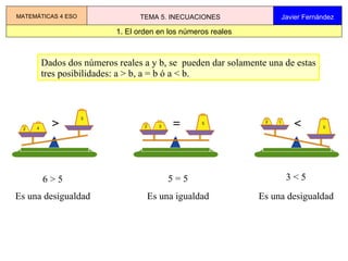 Dados dos números reales a y b, se  pueden dar solamente una de estas tres posibilidades: a > b, a = b ó a < b. 6 > 5 Es una desigualdad 5 = 5 Es una igualdad 3 < 5 Es una desigualdad 1. El orden en los números reales MATEMÁTICAS 4 ESO TEMA 5. INECUACIONES Javier Fernández 