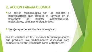2. ACCION FARMACOLOGICA
 La acción farmacológica son los cambios o
modificaciones que produce el fármaco en el
organismo en niveles submoleculares,
moleculares, celulares o bioquímicos.
 Un ejemplo de acción farmacológica :
Son los cambios en las funciones termorreguladoras
que producen los medicamentos diseñados para
combatir la fiebre, conocidos como antipiréticos.
 