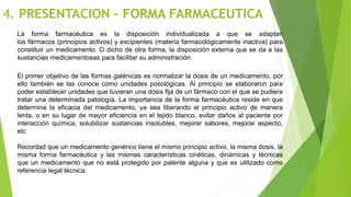 4. PRESENTACION – FORMA FARMACEUTICA
La forma farmacéutica es la disposición individualizada a que se adaptan
los fármacos (principios activos) y excipientes (materia farmacológicamente inactiva) para
constituir un medicamento. O dicho de otra forma, la disposición externa que se da a las
sustancias medicamentosas para facilitar su administración.
El primer objetivo de las formas galénicas es normalizar la dosis de un medicamento, por
ello también se las conoce como unidades posológicas. Al principio se elaboraron para
poder establecer unidades que tuvieran una dosis fija de un fármaco con el que se pudiera
tratar una determinada patología. La importancia de la forma farmacéutica reside en que
determina la eficacia del medicamento, ya sea liberando el principio activo de manera
lenta, o en su lugar de mayor eficiencia en el tejido blanco, evitar daños al paciente por
interacción química, solubilizar sustancias insolubles, mejorar sabores, mejorar aspecto,
etc
Recordad que un medicamento genérico tiene el mismo principio activo, la misma dosis, la
misma forma farmacéutica y las mismas características cinéticas, dinámicas y técnicas
que un medicamento que no está protegido por patente alguna y que es utilizado como
referencia legal técnica.
 