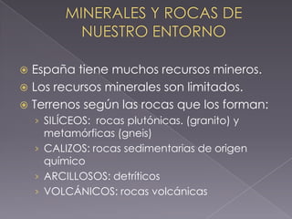  España tiene muchos recursos mineros.
 Los recursos minerales son limitados.
 Terrenos según las rocas que los forman:
    › SILÍCEOS: rocas plutónicas. (granito) y
      metamórficas (gneis)
    › CALIZOS: rocas sedimentarias de origen
      químico
    › ARCILLOSOS: detríticos
    › VOLCÁNICOS: rocas volcánicas
 