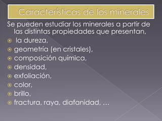 Se pueden estudiar los minerales a partir de
  las distintas propiedades que presentan,
 la dureza,
 geometría (en cristales),
 composición química,
 densidad,
 exfoliación,
 color,
 brillo,
 fractura, raya, diafanidad, …
 