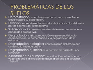    Deforestación: es el desmonte de terrenos con el fin de
    utilizarlos para su explotación.
   Erosión: desprendimiento y arrastre de las partículas del suelo
    por los agentes del intemperismo
   Salinización: incremento en el nivel de sales que reduce su
    capacidad productiva.
   Degradación física: reducción de permeabilidad, la
    compactación, la cementación y la degradación de la
    estructura.
   Degradación biológica: continuo paso del arado que
    aumenta la intemperización .
   Degradación química es la pérdida de nutrientes por
    lixiviación.
   Asentamientos humanos: la sustitución de la cobertura
    vegetal reduce la filtración de agua, afectando la cubierta
    vegetal.
 