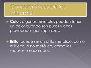    Color: algunos minerales pueden tener
    un color cuando son puros y otros
    provocados por impurezas.

   Brillo: puede ser un brillo metálico, como
    el hierro, o no metálico, como los
    sedosos o nacarados.
 