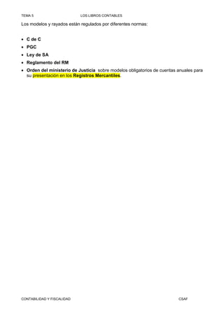 TEMA 5                      LOS LIBROS CONTABLES

Los modelos y rayados están regulados por diferentes normas:


• C de C
• PGC
• Ley de SA
• Reglamento del RM
• Orden del ministerio de Justicia sobre modelos obligatorios de cuentas anuales para
  su presentación en los Registros Mercantiles.




CONTABILIDAD Y FISCALIDAD                                                CSAF
 