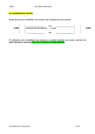 TEMA 5                       LOS LIBROS CONTABLES



La contabilización del IVA


Hasta ahora para contabilizar una compra solo utilizábamos dos cuentas


                    ________________      xxx     _________________
     6.000         Compras de mercaderías   a Caja                                 6.000

                     ________________        xxx    _________________


En adelante, para contabilizar una compra o un gasto (también una venta), además del
valor del bien o servicio habrá que contabilizar el valor del IVA.




CONTABILIDAD Y FISCALIDAD                                                CSAF
 