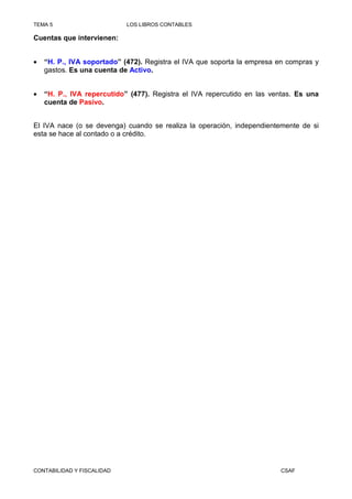 TEMA 5                      LOS LIBROS CONTABLES

Cuentas que intervienen:


•   “H. P., IVA soportado” (472). Registra el IVA que soporta la empresa en compras y
    gastos. Es una cuenta de Activo.


•   “H. P., IVA repercutido” (477). Registra el IVA repercutido en las ventas. Es una
    cuenta de Pasivo.


El IVA nace (o se devenga) cuando se realiza la operación, independientemente de si
esta se hace al contado o a crédito.




CONTABILIDAD Y FISCALIDAD                                                CSAF
 