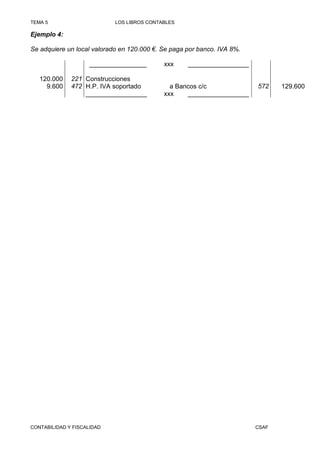 TEMA 5                      LOS LIBROS CONTABLES

Ejemplo 4:

Se adquiere un local valorado en 120.000 €. Se paga por banco. IVA 8%.

                    ________________        xxx     _________________

   120.000    221 Construcciones
     9.600    472 H.P. IVA soportado          a Bancos c/c               572    129.600
                  _________________         xxx    _________________




CONTABILIDAD Y FISCALIDAD                                                CSAF
 