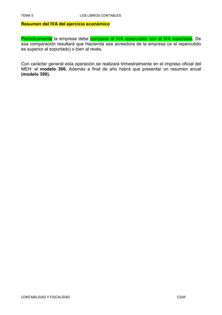 TEMA 5                       LOS LIBROS CONTABLES

Resumen del IVA del ejercicio económico


Periódicamente la empresa debe comparar el IVA repercutido con el IVA soportado. De
esa comparación resultará que Hacienda sea acreedora de la empresa (si el repercutido
es superior al soportado) o bien al revés.


Con carácter general esta operación se realizará trimestralmente en el impreso oficial del
MEH: el modelo 300. Además a final de año habrá que presentar un resumen anual
(modelo 390).




CONTABILIDAD Y FISCALIDAD                                                     CSAF
 