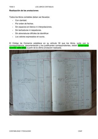 TEMA 5                           LOS LIBROS CONTABLES

Realización de las anotaciones


Todos los libros contables deben ser llevados:
   -     Con claridad.
   -     Por orden de fechas.
   -     Sin espacios en blanco ni interpolaciones.
   -     Sin tachaduras ni raspaduras.
   -     Sin abreviaturas difíciles de identificar.
   -     Los valores expresados en euros.


El Código de Comercio establece en su artículo 30 que los libros, junto con la
correspondencia, documentación y los justificantes correspondientes, deben conservarse
durante seis años a partir de la última anotación realizada.




CONTABILIDAD Y FISCALIDAD                                                 CSAF
 