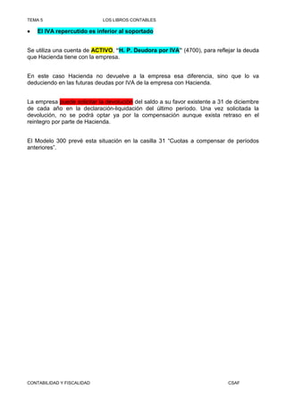 TEMA 5                       LOS LIBROS CONTABLES

•   El IVA repercutido es inferior al soportado


Se utiliza una cuenta de ACTIVO, “H. P. Deudora por IVA” (4700), para reflejar la deuda
que Hacienda tiene con la empresa.


En este caso Hacienda no devuelve a la empresa esa diferencia, sino que lo va
deduciendo en las futuras deudas por IVA de la empresa con Hacienda.


La empresa puede solicitar la devolución del saldo a su favor existente a 31 de diciembre
de cada año en la declaración-liquidación del último período. Una vez solicitada la
devolución, no se podrá optar ya por la compensación aunque exista retraso en el
reintegro por parte de Hacienda.


El Modelo 300 prevé esta situación en la casilla 31 “Cuotas a compensar de períodos
anteriores”.




CONTABILIDAD Y FISCALIDAD                                                    CSAF
 