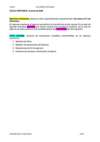 TEMA 5                       LOS LIBROS CONTABLES

CICLO CONTABLE. Cuenta de RdE


Ejercicio económico: abarca un año y generalmente comprende del 1 de enero al 31 de
diciembre.
En algunas ocasiones el ejercicio económico no coincide con el año natural. Es el caso de
algunas empresas agrícolas que cierran cuando han recogido la cosecha, por lo que en
algunos de estos casos el ciclo contable abarca del 1/10 al 30/9 del año siguiente.


Ciclo contable: conjunto de actuaciones contables comprendidas en un ejercicio
económico.
   1. Apertura de libros
   2. Registro de operaciones del ejercicio
   3. Operaciones de fin de ejercicio
   4. Auditoría de cuentas e información al exterior




CONTABILIDAD Y FISCALIDAD                                                    CSAF
 