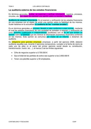 TEMA 5                          LOS LIBROS CONTABLES

La auditoría externa de los estados financieros
En términos generales, auditar, es examinar y verificar información, registros, procesos,
circuitos, etc. con objeto de expresar una opinión sobre su bondad o fiabilidad.

Auditoría de estados financieros: Es el examen y verificación de los estados financieros
de una empresa con el objeto de emitir una opinión sobre la fiabilidad de los mismos.
Suele hablarse en la actualidad de auditoría de las “cuentas anuales”.

Es en términos generales un proceso, llevado a cabo conforme a unas normas, mediante
el cual los estados financieros de una sociedad se someten a examen y verificación de
unos expertos cualificados e independientes (auditores) con el fin de que emitan su
opinión sobre la fiabilidad que les merece la información económico–financiera contenida
en los mismos. Esta opinión se comunica por medio de un informe o dictamen de
auditoría.
Es obligatoria para grandes empresas empresas: a partir del ejercicio 2008, deberán
auditarse aquellas que, durante 2 ejercicios consecutivos, cumplan a la fecha de cierre de
cada uno de ellos (o al cierre del primer ejercicio social desde su constitución,
transformación, fusión, etc…), al menos 2 de los límites siguientes:

   •     Cifra de negocios superior a 5.700.000 €
   •     Que el total de las partidas de activo sea superior a los 2.850.000 €
   •     Tener una plantilla superior a 50 empleados.




CONTABILIDAD Y FISCALIDAD                                                        CSAF
 