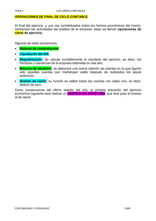 TEMA 5                      LOS LIBROS CONTABLES

OPERACIONES DE FINAL DE CICLO CONTABLE

Al final del ejercicio, y una vez contabilizados todos los hechos económicos del mismo,
comienzan las actividades del análisis de la empresa; éstas se llaman operaciones de
cierre de ejercicio.


Algunas de estas actuaciones:
•   Balance de comprobación
•   Liquidación del IVA
•   Regularización: Se calcula contablemente el resultado del ejercicio, es decir, las
    Pérdidas o Ganancias de la empresa obtenidas en ese año.
•   Balance de situación: se elaborará una nueva relación de cuentas en la que figuren
    solo aquellas cuentas que mantengan saldo después de realizados los pasos
    anteriores.
•   Asiento de cierre: su función es saldar todas las cuentas con saldo vivo, es decir,
    distinto de cero.
Como consecuencia del último asiento del año, la primera actuación del ejercicio
económico siguiente será realizar un ASIENTO DE APERTURA, que será justo el inverso
al de cierre.




CONTABILIDAD Y FISCALIDAD                                                  CSAF
 