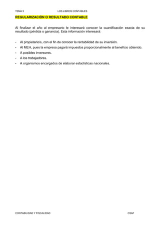 TEMA 5                         LOS LIBROS CONTABLES

REGULARIZACIÓN O RESULTADO CONTABLE


Al finalizar el año al empresario le interesará conocer la cuantificación exacta de su
resultado (pérdida o ganancia). Esta información interesará:


-   Al propietario/s, con el fin de conocer la rentabilidad de su inversión.
-   Al MEH, pues la empresa pagará impuestos proporcionalmente al beneficio obtenido.
-   A posibles inversores.
-   A los trabajadores.
-   A organismos encargados de elaborar estadísticas nacionales.




CONTABILIDAD Y FISCALIDAD                                                      CSAF
 