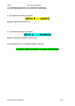 TEMA 5                       LOS LIBROS CONTABLES

LA CONTABILIZACIÓN DE LOS GASTOS E INGRESOS




• Las operaciones de las que resulta:

                            NETO ▼ → GASTO
Ejemplo: Pago del recibo de la luz




• Las operaciones de las que resulta:

                            NETO ▲ → INGRESO
Ejemplo: Intereses bancarios a nuestro favor



Las contabilizaremos en cuentas de Gastos e Ingresos


             Cuentas Diferenciales ≠ Cuentas de Balance




CONTABILIDAD Y FISCALIDAD                                 CSAF
 