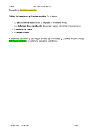 TEMA 5                          LOS LIBROS CONTABLES

Concepto de ejercicio económico


El libro de Inventarios y Cuentas Anuales. En él figuran:


   •     El balance inicial detallado de la empresa (= Inventario inicial)
   •     Los balances de comprobación de sumas y saldos (al menos trimestralmente)
   •     Inventario de cierre
   •     Cuentas anuales


A diferencia del Diario y del Mayor, el libro de Inventarios y Cuentas Anuales integra
distintos documentos, con diferente estructura y contenido.




CONTABILIDAD Y FISCALIDAD                                                    CSAF
 