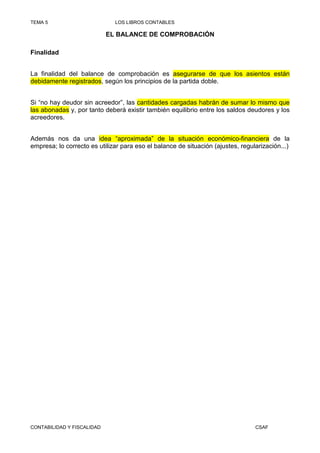 TEMA 5                        LOS LIBROS CONTABLES

                            EL BALANCE DE COMPROBACIÓN

Finalidad


La finalidad del balance de comprobación es asegurarse de que los asientos están
debidamente registrados, según los principios de la partida doble.


Si “no hay deudor sin acreedor”, las cantidades cargadas habrán de sumar lo mismo que
las abonadas y, por tanto deberá existir también equilibrio entre los saldos deudores y los
acreedores.


Además nos da una idea “aproximada” de la situación económico-financiera de la
empresa; lo correcto es utilizar para eso el balance de situación (ajustes, regularización...)




CONTABILIDAD Y FISCALIDAD                                                        CSAF
 
