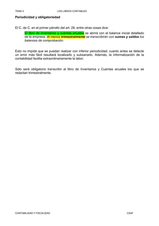 TEMA 5                         LOS LIBROS CONTABLES

Periodicidad y obligatoriedad


El C. de C. en el primer párrafo del art. 28, entre otras cosas dice:
         El libro de inventarios y cuentas anuales se abrirá con el balance inicial detallado
         de la empresa. Al menos trimestralmente se transcribirán con sumas y saldos los
         balances de comprobación.


Esto no impide que se puedan realizar con inferior periodicidad; cuanto antes se detecte
un error más fácil resultará localizarlo y subsanarlo. Además, la informatización de la
contabilidad facilita extraordinariamente la labor.


Sólo será obligatorio transcribir al libro de Inventarios y Cuentas anuales los que se
redactan trimestralmente.




CONTABILIDAD Y FISCALIDAD                                                        CSAF
 