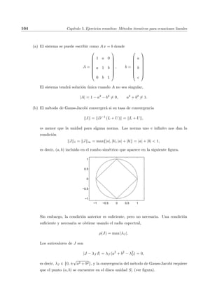 104 Cap´ıtulo 5. Ejercicios resueltos: M´etodos iterativos para ecuaciones lineales
(a) El sistema se puede escribir como A x = b donde
A =









1 a 0
a 1 b
0 b 1









, b =









a
b
c









El sistema tendr´a soluci´on ´unica cuando A no sea singular,
|A| = 1 − a2
− b2
= 0, a2
+ b2
= 1.
(b) El m´etodo de Gauss-Jacobi converger´a si su tasa de convergencia
J = D−1
(L + U) = L + U ,
es menor que la unidad para alguna norma. Las norma uno e inﬁnito nos dan la
condici´on
J 1 = J ∞ = max{|a|, |b|, |a| + |b|} = |a| + |b| < 1,
es decir, (a, b) incluido en el rombo sim´etrico que aparece en la siguiente ﬁgura.
−1 −0.5 0 0.5 1
−1
−0.5
0
0.5
1
Sin embargo, la condici´on anterior es suﬁciente, pero no necesaria. Una condici´on
suﬁciente y necesaria se obtiene usando el radio espectral,
ρ(J) = max |λJ |.
Los autovalores de J son
|J − λJ I| = λJ (a2
+ b2
− λ2
J ) = 0,
es decir, λJ ∈ {0, ±
√
a2 + b2}, y la convergencia del m´etodo de Gauss-Jacobi requiere
que el punto (a, b) se encuentre en el disco unidad S1 (ver ﬁgura).
 