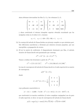 121
ahora debemos intercambiar las ﬁlas 2 y 3, y las columnas 2 y 3,









10 3 1 14
0 −99 −27 −126
0 −14 53 39









→









10 3 1 14
0 −99 −27 −126
0 0 5625 5625









;
y ahora resolviendo el sistema triangular superior obtenido recordando que las
inc´ognitas est´an en el orden 2, 3, 1, tenemos
x2 = 1, x3 = (−126 + 27)(−99) = 1, x1 = 1.
(b) La ventaja del m´etodo de Gauss-Jordan con pivotaje completo es que minimiza posi-
bles diferencias cancelativas y divisiones por n´umeros cercanos peque˜nos, que son
susceptibles a propagaci´on de errores.
(c) Al ser la matriz de coeﬁcientes A diagonalmente dominante por ﬁlas, el m´etodo
iterativo de Gauss-Jacobi est´a garantizado que converge,
x(k)
= D−1
(b − (L + U) x(k−1)
).
Vamos a realizar dos iteraciones a partir de x(0) = 0,
x(1)
= (7/5, 1/2, 7/5) , x(2)
= (111/100, 6/5, 111/100) .
La tasa de convergencia del m´etodo de Gauss-Jacobi es el radio espectral de su matriz
de convergencia
ρ(D−1
(L + U)),
donde
J = D−1
(L + U) =
1
10









0 3 1
−2 0 −3
1 3 0









cuyo polinomio caracter´ıstico es
|J − λ I| = −3/200 − 7 λ/50 − λ3
= (1 + 10 λ) (−3 + 2 λ − 20 λ2
) = 0,
que resolviendo la ecuaci´on cuadr´atica (2 ra´ıces complejas conjugadas) nos da para
el radio espectral, es decir, la tasa de convergencia del m´etodo de Gauss-Jacobi
ρ(J) = max
i
|λJi| = max{1/10,
√
15/10} =
√
15/10 ≈ 0.387.
 