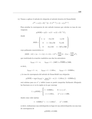 123
(e) Vamos a aplicar el m´etodo de relajaci´on al m´etodo iterativo de Gauss-Seidel,
x(k)
= w (L + D)−1
(b − U x(k−1)
) + (1 − w) x(k−1)
.
Para estudiar la convergencia de este m´etodo tenemos que calcular su tasa de con-
vergencia
ρ(SOR) = ρ((1 − w) I − w (L + D)−1
U),
donde
SOR =









1 − w −3 w/10 −w/10
0 1 − 53 w/50 7 w/25
0 6 w/125 1 − 537 w/500









cuyo polinomio caracter´ıstico es
|SOR − λ I| = (w − 1 + λ) (−1 + 2 λ − 1 λ2
+
2134
1000
(1 − λ) w −
1125
1000
w2
),
que resolviendo la ecuaci´on cuadr´atica nos dan los autovalores
λSOR = 1 − w, λSOR = 1 − (1067 ±
√
13489) w/1000,
es decir,
λSOR = 1 − w, λSOR = 1 − 1.183 w, λSOR = 1 − 0.9509 w,
y la tasa de convergencia del m´etodo de Gauss-Seidel con relajaci´on
ρ(SOR) = max
i
|λSORi| = max
0≤w≤2
{|1 − w|, |1 − 1.183 w|, |1 − 0.9509 w|},
ser´a m´ınima para un w∗ y valdr´a (como se puede comprobar f´acilmente dibujando
las funciones en w) en la regi´on en la que converge
1 > ρ(SOR) =



1 − 0.9509 w, 0 < w ≤ w∗,
−1 + 1.183 w, w∗ ≤ w < 1.690,
dando como valor ´optimo
1 − 0.9509 w∗
= −1 + 1.183 w∗
, w∗
= 0.937,
es decir, realizaremos una subrelajaci´on en lugar de una sobrerrelajaci´on con una tasa
de convergencia de
ρ(SOR) ≈ 0.1088.
 