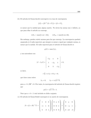 101
(b) El m´etodo de Gauss-Jacobi converger´a si su tasa de convergencia
J = D−1
(L + U) = L + U ,
es menor que la unidad para alguna matriz. No sirven las norma uno e inﬁnito, ya
que para ellas el m´etodo no converge,
J 1 = max{1, |a| + |b|}, J ∞ = max{2, |a|, |b|}.
Sin embargo, pueden existir normas para las que converja. La convergencia quedar´a
asegurada si el radio espectral, que siempre es menor o igual que cualquier norma, es
menor que la unidad. El radio espectral para el m´etodo de Gauss-Jacobi es
ρ(J) = max |λJ |,
y sus autovalores son
|J − λJ I| =
−λJ a 0
1 −λJ 1
0 b −λJ
= 0,
es decir,
−λ3
J + a λJ + b λJ = 0,
que tiene como ra´ıces
λJ = 0, λJ = ±
√
a + b,
para a + b ∈ IR+
∪ 0. Por tanto, la convergencia del m´etodo de Gauss-Jacobi requiere
que
ρ(J) =
√
a + b < 1.
Note que a + b < 1 est´a incluido en dicho conjunto.
(c) El m´etodo de Gauss-Seidel converger´a si su matriz de convergencia
S = (L + D)−1
U =









1 0 0
−1 1 0
b −b 1


















0 a 0
0 0 1
0 0 0









=









0 a 0
0 −a 1
0 a b −b









,
 