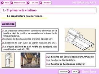 INICIO

PRESENTACIÓN

GALERÍA

HISTORIA DEL ARTE

INTERNET

1.- El primer arte cristiano
La arquitectura paleocristiana
La basílica
Los cristianos cambiaron el concepto y el sentido de la
basílica. Así, la basílica se convirtió en la base de la
iglesia medieval.
Ejemplos de basílicas de las primeras épocas son:
La basílica de San Juan de Letrán (hacia el año 313).

La antigua basílica de San Pedro del Vaticano, que
se edificó hacia el año 320.
La basílica del Santo Sepulcro de Jerusalén.
La basílica de Santa Sabina.
La basílica de Santa María la Mayor.

ANTERIOR

SALIR

Santillana

 