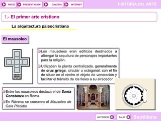 INICIO

PRESENTACIÓN

GALERÍA

HISTORIA DEL ARTE

INTERNET

1.- El primer arte cristiano
La arquitectura paleocristiana
El mausoleo
Los mausoleos eran edificios destinados a
albergar la sepultura de personajes importantes
para la religión.

Utilizaban la planta centralizada, generalmente
de cruz griega, circular u octogonal, con el fin
de situar en el centro el objeto de veneración y
facilitar el tránsito de los fieles a su alrededor.

Entre los mausoleos destaca el de Santa
Constanza en Roma.
En Rávena se conserva el Mausoleo de
Gala Placidia.
ANTERIOR

SALIR

Santillana

 