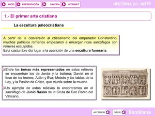 INICIO

PRESENTACIÓN

GALERÍA

HISTORIA DEL ARTE

INTERNET

1.- El primer arte cristiano
La escultura paleocristiana
A partir de la conversión al cristianismo del emperador Constantino,
muchos patricios romanos empezaron a encargar ricos sarcófagos con
relieves esculpidos.
Esta costumbre dio lugar a la aparición de una escultura funeraria.

Entre los temas más representados en estos relieves
se encuentran los de Jonás y la ballena; Daniel en el
foso de los leones; Adán y Eva; Moisés y las tablas de la
Ley, y la Pasión de Cristo, que triunfa sobre la muerte.
Un ejemplo de estos relieves lo encontramos en el
sarcófago de Junio Basso de la Gruta de San Pedro del
Vaticano.

ANTERIOR

SALIR

Santillana

 