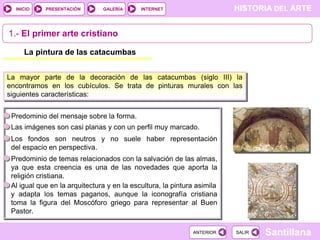 INICIO

PRESENTACIÓN

GALERÍA

HISTORIA DEL ARTE

INTERNET

1.- El primer arte cristiano
La pintura de las catacumbas
La mayor parte de la decoración de las catacumbas (siglo III) la
encontramos en los cubículos. Se trata de pinturas murales con las
siguientes características:
Predominio del mensaje sobre la forma.
Las imágenes son casi planas y con un perfil muy marcado.
Los fondos son neutros y no suele haber representación
del espacio en perspectiva.
Predominio de temas relacionados con la salvación de las almas,
ya que esta creencia es una de las novedades que aporta la
religión cristiana.
Al igual que en la arquitectura y en la escultura, la pintura asimila
y adapta los temas paganos, aunque la iconografía cristiana
toma la figura del Moscóforo griego para representar al Buen
Pastor.
ANTERIOR

SALIR

Santillana

 
