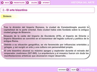 INICIO

PRESENTACIÓN

GALERÍA

HISTORIA DEL ARTE

INTERNET

2.- El arte bizantino
Síntesis

Tras la división del Imperio Romano, la ciudad de Constantinopla asumió la
capitalidad de la parte oriental. Esta ciudad había sido fundada sobre la antigua
ciudad griega de Bizancio.
Después de la caída del Imperio de Occidente (476), el Imperio de Oriente o
Imperio Bizantino se convirtió en el transmisor del legado cultural y político de la
antigua Roma.
Debido a su situación geográfica, se vio favorecido por influencias orientales y
griegas, y así surgió un arte y una cultura con personalidad propia.
El arte bizantino alcanzó su máximo apogeo y esplendor durante el reinado del
emperador Justiniano (527-565). La arquitectura y el mosaico fueron sin duda las
manifestaciones artísticas que alcanzaron mayor desarrollo.

ANTERIOR

SALIR

Santillana

 