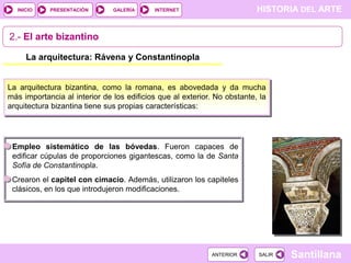 INICIO

PRESENTACIÓN

GALERÍA

HISTORIA DEL ARTE

INTERNET

2.- El arte bizantino
La arquitectura: Rávena y Constantinopla

La arquitectura bizantina, como la romana, es abovedada y da mucha
más importancia al interior de los edificios que al exterior. No obstante, la
arquitectura bizantina tiene sus propias características:

Empleo sistemático de las bóvedas. Fueron capaces de
edificar cúpulas de proporciones gigantescas, como la de Santa
Sofía de Constantinopla.
Crearon el capitel con cimacio. Además, utilizaron los capiteles
clásicos, en los que introdujeron modificaciones.

ANTERIOR

SALIR

Santillana

 