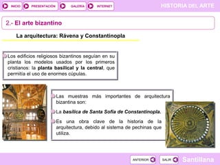 INICIO

PRESENTACIÓN

GALERÍA

HISTORIA DEL ARTE

INTERNET

2.- El arte bizantino
La arquitectura: Rávena y Constantinopla

Los edificios religiosos bizantinos seguían en su
planta los modelos usados por los primeros
cristianos: la planta basilical y la central, que
permitía el uso de enormes cúpulas.

Las muestras más importantes de arquitectura
bizantina son:
La basílica de Santa Sofía de Constantinopla.

Es una obra clave de la historia de la
arquitectura, debido al sistema de pechinas que
utiliza.

ANTERIOR

SALIR

Santillana

 