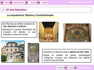INICIO

PRESENTACIÓN

GALERÍA

HISTORIA DEL ARTE

INTERNET

2.- El arte bizantino
La arquitectura: Rávena y Constantinopla

En Rávena se edificó la iglesia de
San Apolinar in Classe.
Destaca la riqueza decorativa del
mosaico del ábside, al que
precede un arco de triunfo.

También en Rávena está la iglesia de San Vital.
Sigue el modelo de planta centralizada
octogonal, aunque una cabecera con ábside
marca el eje principal.

ANTERIOR

SALIR

Santillana

 