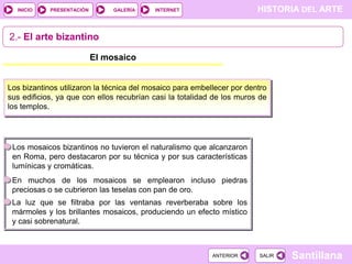 INICIO

PRESENTACIÓN

GALERÍA

HISTORIA DEL ARTE

INTERNET

2.- El arte bizantino
El mosaico

Los bizantinos utilizaron la técnica del mosaico para embellecer por dentro
sus edificios, ya que con ellos recubrían casi la totalidad de los muros de
los templos.

Los mosaicos bizantinos no tuvieron el naturalismo que alcanzaron
en Roma, pero destacaron por su técnica y por sus características
lumínicas y cromáticas.
En muchos de los mosaicos se emplearon incluso piedras
preciosas o se cubrieron las teselas con pan de oro.
La luz que se filtraba por las ventanas reverberaba sobre los
mármoles y los brillantes mosaicos, produciendo un efecto místico
y casi sobrenatural.

ANTERIOR

SALIR

Santillana

 