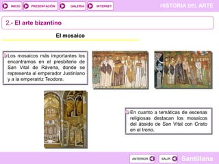 INICIO

PRESENTACIÓN

GALERÍA

HISTORIA DEL ARTE

INTERNET

2.- El arte bizantino
El mosaico

Los mosaicos más importantes los
encontramos en el presbiterio de
San Vital de Rávena, donde se
representa al emperador Justiniano
y a la emperatriz Teodora.

En cuanto a temáticas de escenas
religiosas destacan los mosaicos
del ábside de San Vital con Cristo
en el trono.

ANTERIOR

SALIR

Santillana

 