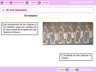 INICIO

PRESENTACIÓN

GALERÍA

HISTORIA DEL ARTE

INTERNET

2.- El arte bizantino
El mosaico

Las procesiones de las vírgenes y
los mártires sobre las arcadas de
la nave central de la iglesia de San
Apolinar el Nuevo.

Y el ábside de San Apolinar in
Classe.

ANTERIOR

SALIR

Santillana

 