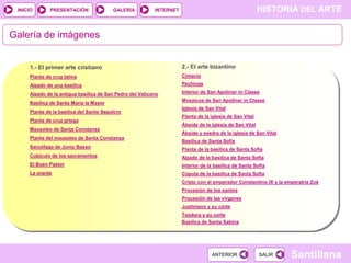 INICIO

PRESENTACIÓN

GALERÍA

HISTORIA DEL ARTE

INTERNET

Galería de imágenes

1.- El primer arte cristiano

2.- El arte bizantino

Planta de cruz latina

Cimacio

Alzado de una basílica

Pechinas

Alzado de la antigua basílica de San Pedro del Vaticano

Interior de San Apolinar in Classe

Basílica de Santa María la Mayor
Planta de la basílica del Santo Sepulcro
Planta de cruz griega
Mausoleo de Santa Constanza
Planta del mausoleo de Santa Constanza
Sarcófago de Junio Basso

Mosaicos de San Apolinar in Classe
Iglesia de San Vital
Planta de la iglesia de San Vital
Ábside de la iglesia de San Vital

Ábside y exedra de la iglesia de San Vital
Basílica de Santa Sofía
Planta de la basílica de Santa Sofía

Cubículo de los sacramentos

Alzado de la basílica de Santa Sofía

El Buen Pastor

Interior de la basílica de Santa Sofía

La orante

Cúpula de la basílica de Santa Sofía
Cristo con el emperador Constantino IX y la emperatriz Zoé
Procesión de los santos
Procesión de las vírgenes
Justiniano y su corte
Teodora y su corte
Basílica de Santa Sabina

ANTERIOR

SALIR

Santillana

 