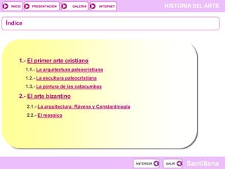 INICIO

PRESENTACIÓN

GALERÍA

HISTORIA DEL ARTE

INTERNET

Índice

1.- El primer arte cristiano
1.1.- La arquitectura paleocristiana
1.2.- La escultura paleocristiana
1.3.- La pintura de las catacumbas

2.- El arte bizantino
2.1.- La arquitectura: Rávena y Constantinopla
2.2.- El mosaico

ANTERIOR

SALIR

Santillana

 
