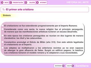 INICIO

PRESENTACIÓN

GALERÍA

HISTORIA DEL ARTE

INTERNET

1.- El primer arte cristiano
Síntesis

El cristianismo se fue extendiendo progresivamente por el Imperio Romano.
Considerada como una secta, la nueva religión fue al principio perseguida,
de manera que las manifestaciones artísticas tuvieron un escaso desarrollo.
En esta época los cristianos perseguidos se reunían en dos lugares de manera
clandestina: los tituli y las catacumbas.
Constantino promulgó el Edicto de Milán (año 313). Con este edicto legalizaba
el cristianismo en el Imperio.
Los adeptos se multiplicaron y los anteriores recintos ya no eran capaces
de albergar la gran afluencia de fieles. Surgió un edificio pagano: la basílica.
Los cristianos tomaron el modelo romano y lo adaptaron a sus necesidades.

ANTERIOR

SALIR

Santillana

 