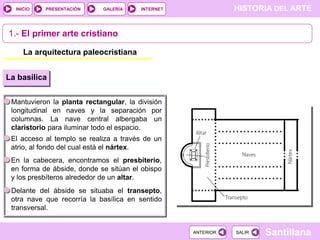 INICIO

PRESENTACIÓN

GALERÍA

HISTORIA DEL ARTE

INTERNET

1.- El primer arte cristiano
La arquitectura paleocristiana
La basílica
Mantuvieron la planta rectangular, la división
longitudinal en naves y la separación por
columnas. La nave central albergaba un
claristorio para iluminar todo el espacio.
El acceso al templo se realiza a través de un
atrio, al fondo del cual está el nártex.
En la cabecera, encontramos el presbiterio,
en forma de ábside, donde se sitúan el obispo
y los presbíteros alrededor de un altar.
Delante del ábside se situaba el transepto,
otra nave que recorría la basílica en sentido
transversal.

ANTERIOR

SALIR

Santillana

 