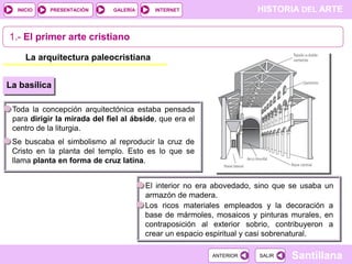 INICIO

PRESENTACIÓN

GALERÍA

HISTORIA DEL ARTE

INTERNET

1.- El primer arte cristiano
La arquitectura paleocristiana
La basílica
Toda la concepción arquitectónica estaba pensada
para dirigir la mirada del fiel al ábside, que era el
centro de la liturgia.
Se buscaba el simbolismo al reproducir la cruz de
Cristo en la planta del templo. Esto es lo que se
llama planta en forma de cruz latina.
El interior no era abovedado, sino que se usaba un
armazón de madera.
Los ricos materiales empleados y la decoración a
base de mármoles, mosaicos y pinturas murales, en
contraposición al exterior sobrio, contribuyeron a
crear un espacio espiritual y casi sobrenatural.
ANTERIOR

SALIR

Santillana

 