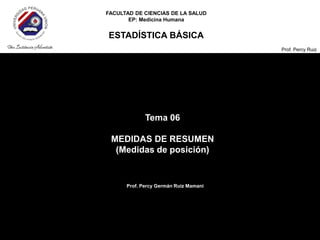 FACULTAD DE CIENCIAS DE LA SALUD
EP: Medicina Humana
ESTADÍSTICA BÁSICA
Prof. Percy Ruiz
Tema 06
MEDIDAS DE RESUMEN
(Medidas de posición)
Prof. Percy Germán Ruiz Mamani
 